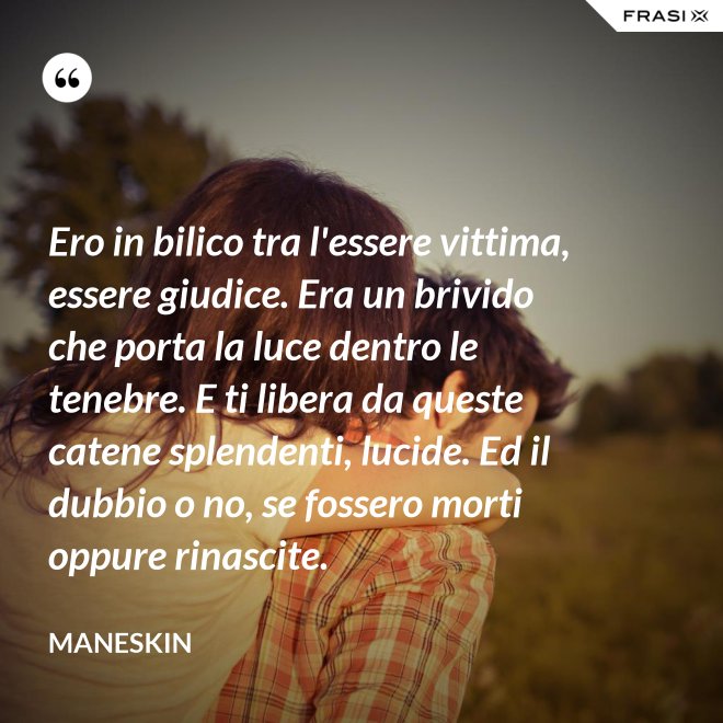 Ero in bilico tra l'essere vittima, essere giudice. Era un brivido che porta la luce dentro le tenebre. E ti libera da queste catene splendenti, lucide. Ed il dubbio o no, se fossero morti oppure rinascite. - Maneskin