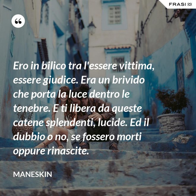 Ero in bilico tra l'essere vittima, essere giudice. Era un brivido che porta la luce dentro le tenebre. E ti libera da queste catene splendenti, lucide. Ed il dubbio o no, se fossero morti oppure rinascite. - Maneskin