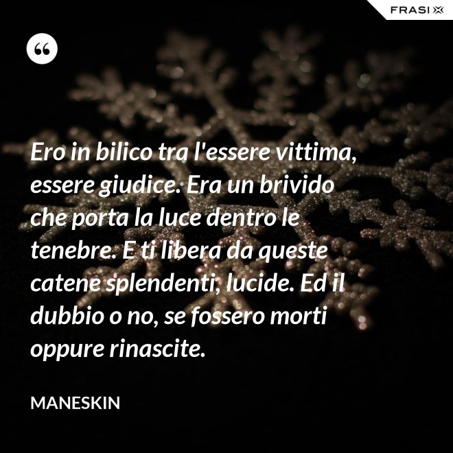 Ero in bilico tra l'essere vittima, essere giudice. Era un brivido che porta la luce dentro le tenebre. E ti libera da queste catene splendenti, lucide. Ed il dubbio o no, se fossero morti oppure rinascite. - Maneskin