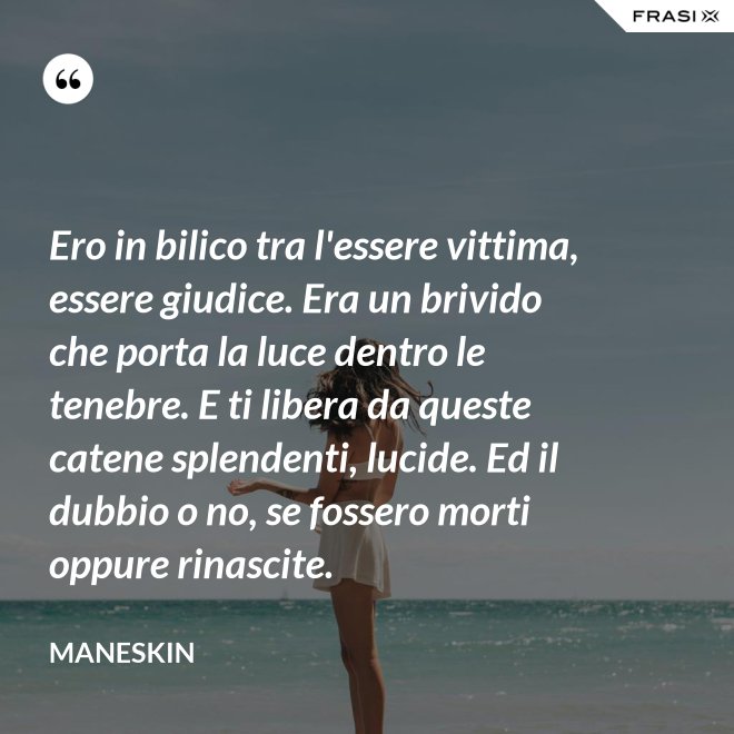 Ero in bilico tra l'essere vittima, essere giudice. Era un brivido che porta la luce dentro le tenebre. E ti libera da queste catene splendenti, lucide. Ed il dubbio o no, se fossero morti oppure rinascite. - Maneskin