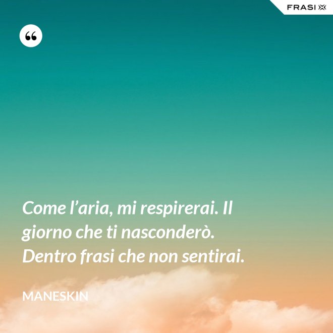 Come l’aria, mi respirerai. Il giorno che ti nasconderò. Dentro frasi che non sentirai. - Maneskin