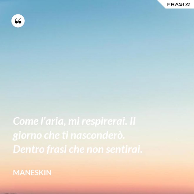Come l’aria, mi respirerai. Il giorno che ti nasconderò. Dentro frasi che non sentirai. - Maneskin