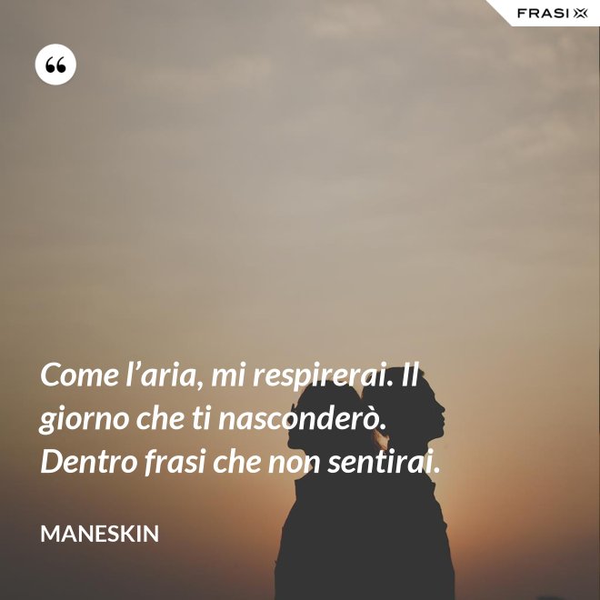 Come l’aria, mi respirerai. Il giorno che ti nasconderò. Dentro frasi che non sentirai. - Maneskin