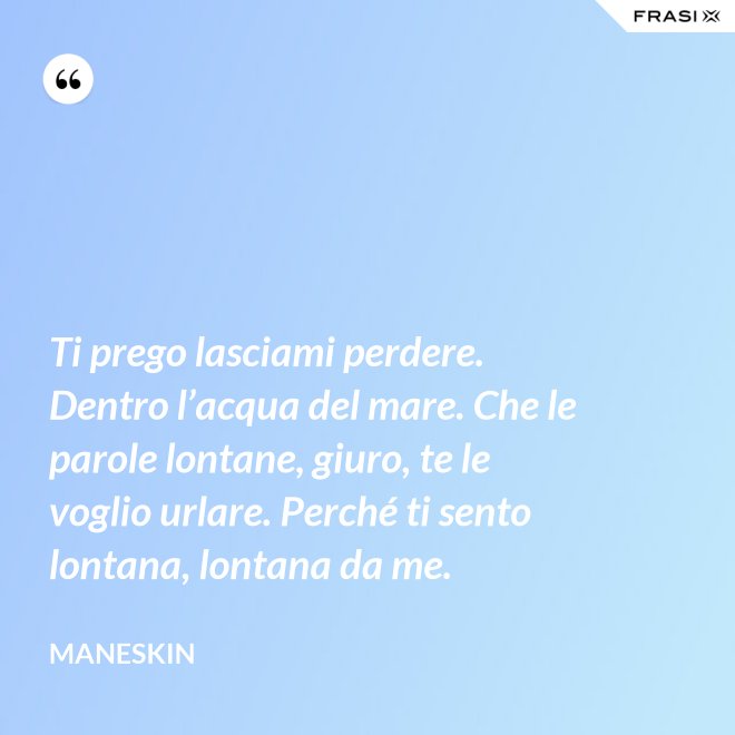 Ti prego lasciami perdere. Dentro l’acqua del mare. Che le parole lontane, giuro, te le voglio urlare. Perché ti sento lontana, lontana da me. - Maneskin