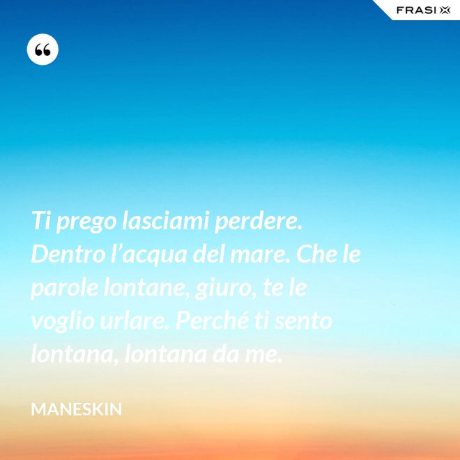 Ti prego lasciami perdere. Dentro l’acqua del mare. Che le parole lontane, giuro, te le voglio urlare. Perché ti sento lontana, lontana da me. - Maneskin