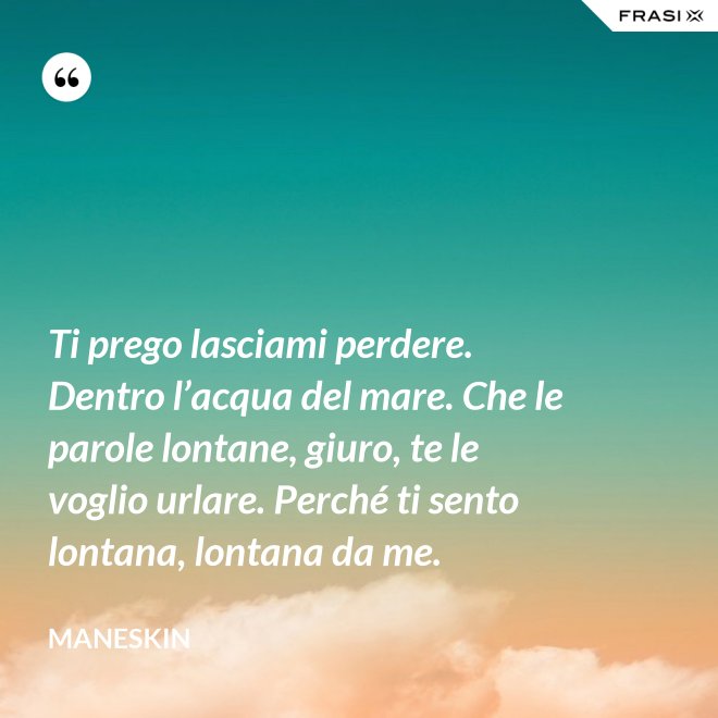 Ti prego lasciami perdere. Dentro l’acqua del mare. Che le parole lontane, giuro, te le voglio urlare. Perché ti sento lontana, lontana da me. - Maneskin