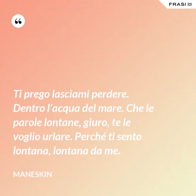 Ti prego lasciami perdere. Dentro l’acqua del mare. Che le parole lontane, giuro, te le voglio urlare. Perché ti sento lontana, lontana da me. - Maneskin