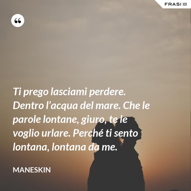 Ti prego lasciami perdere. Dentro l’acqua del mare. Che le parole lontane, giuro, te le voglio urlare. Perché ti sento lontana, lontana da me. - Maneskin