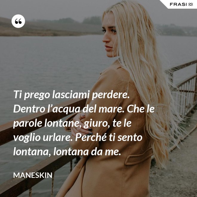 Ti prego lasciami perdere. Dentro l’acqua del mare. Che le parole lontane, giuro, te le voglio urlare. Perché ti sento lontana, lontana da me. - Maneskin