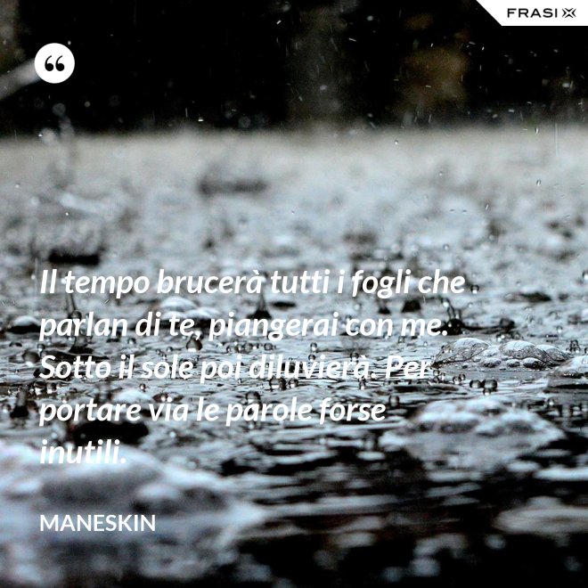 Il tempo brucerà tutti i fogli che parlan di te, piangerai con me. Sotto il sole poi diluvierà. Per portare via le parole forse inutili. - Maneskin