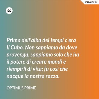 Prima dell'alba dei tempi c'era Il Cubo. Non sappiamo da dove provenga, sappiamo solo che ha il potere di creare mondi e riempirli di vita; fu così che nacque la nostra razza. - Optimus Prime