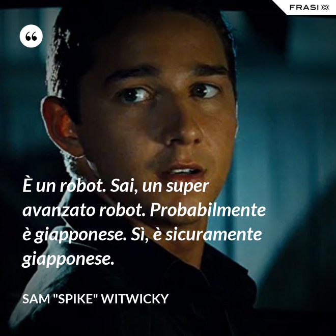 È un robot. Sai, un super avanzato robot. Probabilmente è giapponese. Sì, è sicuramente giapponese. - Sam "Spike" Witwicky