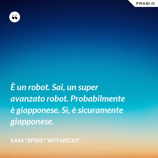 È un robot. Sai, un super avanzato robot. Probabilmente è giapponese. Sì, è sicuramente giapponese. - Sam "Spike" Witwicky