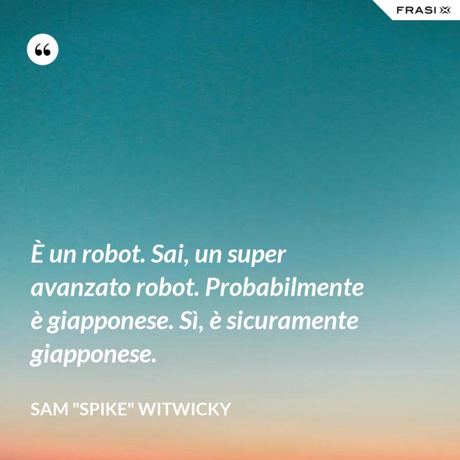 È un robot. Sai, un super avanzato robot. Probabilmente è giapponese. Sì, è sicuramente giapponese. - Sam "Spike" Witwicky