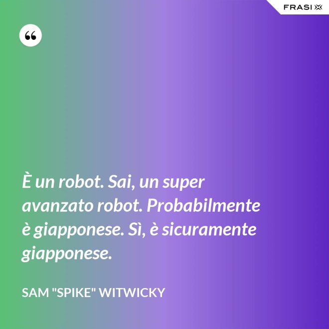 È un robot. Sai, un super avanzato robot. Probabilmente è giapponese. Sì, è sicuramente giapponese. - Sam "Spike" Witwicky