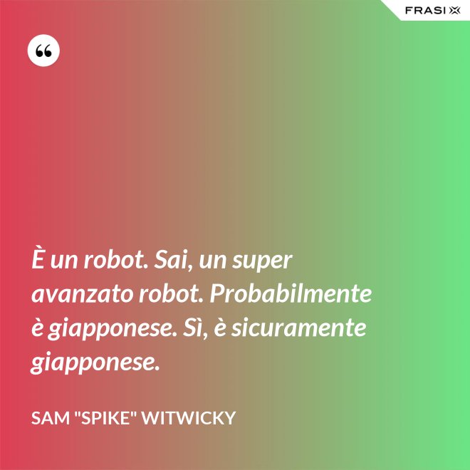 È un robot. Sai, un super avanzato robot. Probabilmente è giapponese. Sì, è sicuramente giapponese. - Sam "Spike" Witwicky
