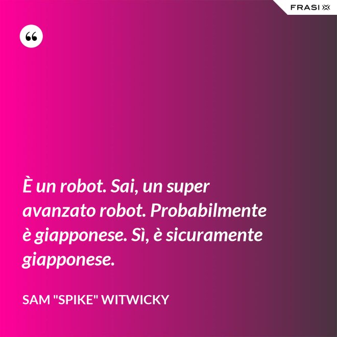 È un robot. Sai, un super avanzato robot. Probabilmente è giapponese. Sì, è sicuramente giapponese. - Sam "Spike" Witwicky