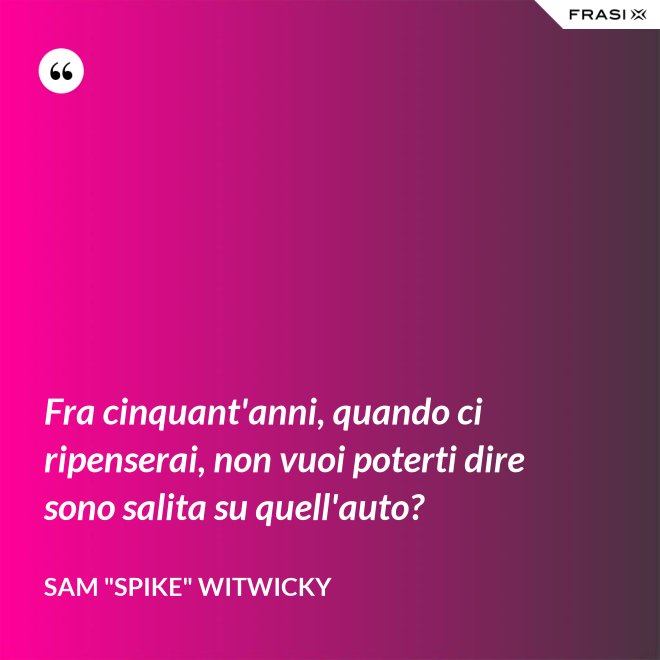 Fra cinquant'anni, quando ci ripenserai, non vuoi poterti dire sono salita su quell'auto? - Sam "Spike" Witwicky