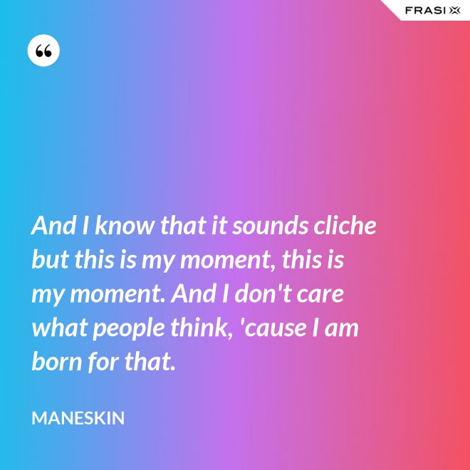 And I know that it sounds cliche but this is my moment, this is my moment. And I don't care what people think, 'cause I am born for that. - Maneskin