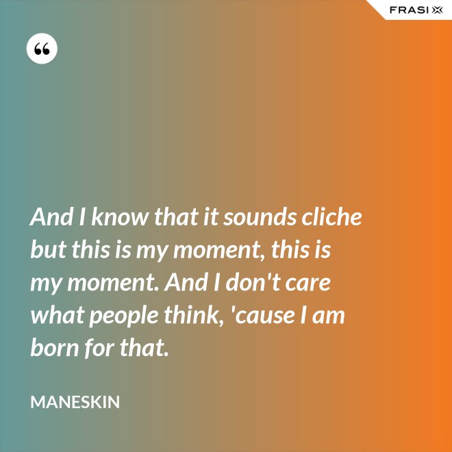 And I know that it sounds cliche but this is my moment, this is my moment. And I don't care what people think, 'cause I am born for that. - Maneskin