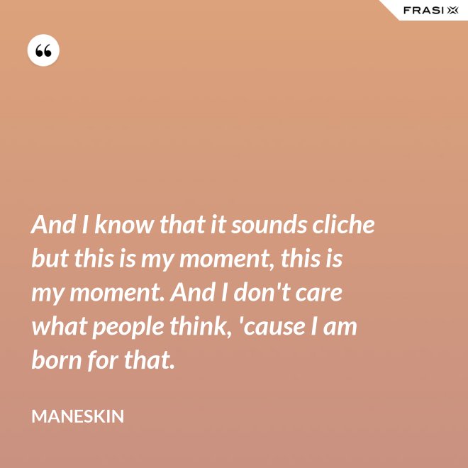And I know that it sounds cliche but this is my moment, this is my moment. And I don't care what people think, 'cause I am born for that. - Maneskin
