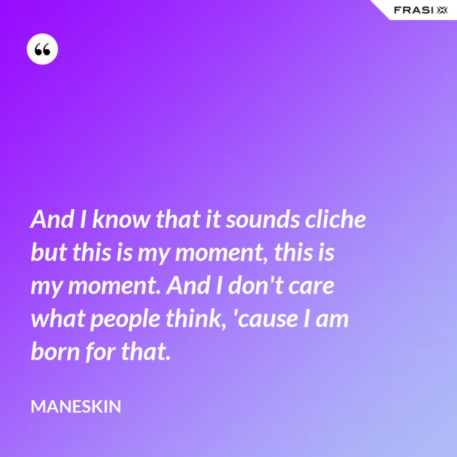 And I know that it sounds cliche but this is my moment, this is my moment. And I don't care what people think, 'cause I am born for that. - Maneskin