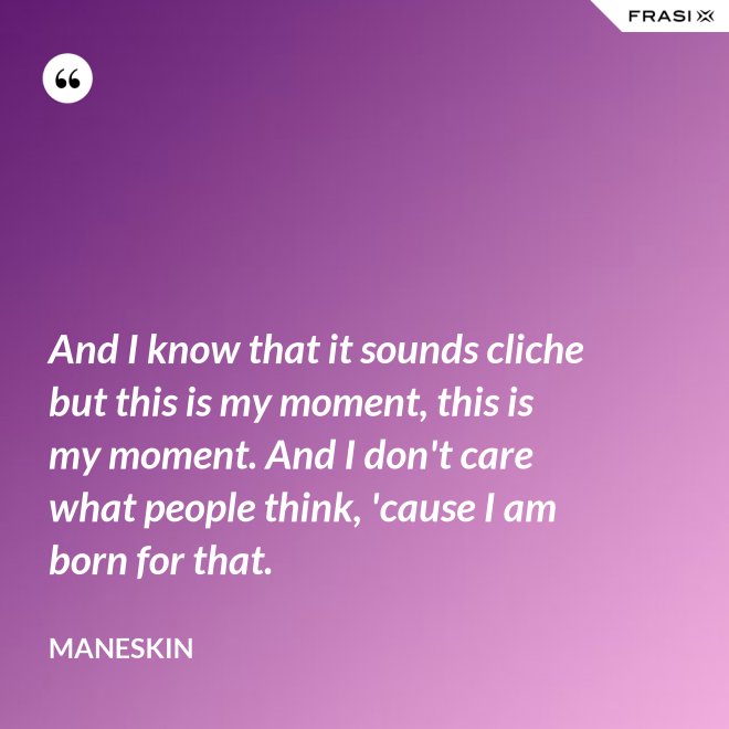 And I know that it sounds cliche but this is my moment, this is my moment. And I don't care what people think, 'cause I am born for that. - Maneskin