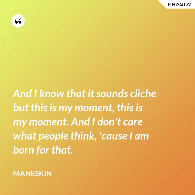 And I know that it sounds cliche but this is my moment, this is my moment. And I don't care what people think, 'cause I am born for that. - Maneskin