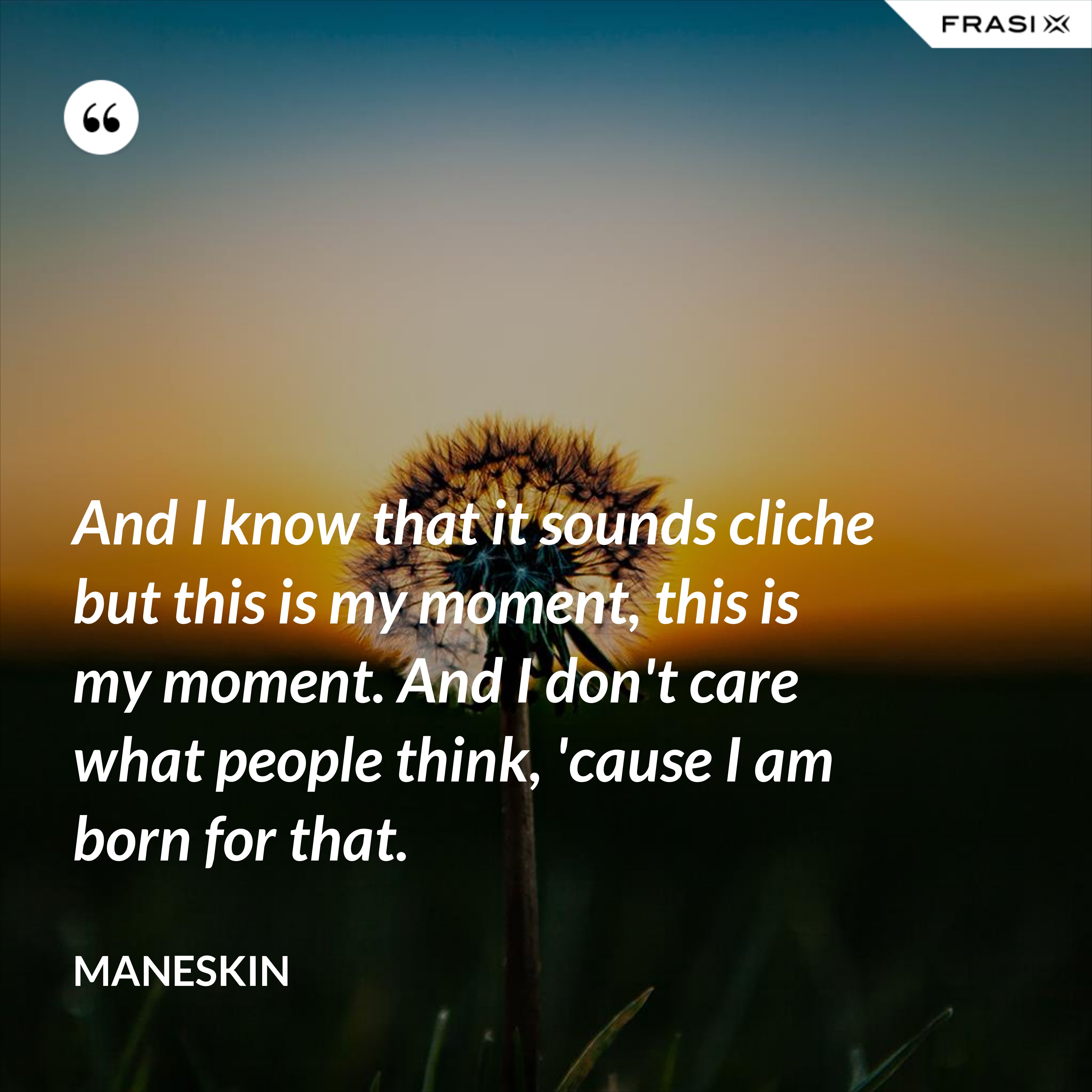 And I know that it sounds cliche but this is my moment, this is my moment. And I don't care what people think, 'cause I am born for that. - Maneskin