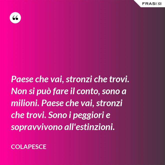 Paese che vai, stronzi che trovi. Non si può fare il conto, sono a milioni. Paese che vai, stronzi che trovi. Sono i peggiori e sopravvivono all'estinzioni. - Colapesce