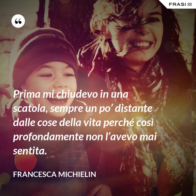 Prima mi chiudevo in una scatola, sempre un po’ distante dalle cose della vita perché così profondamente non l’avevo mai sentita. - Francesca Michielin