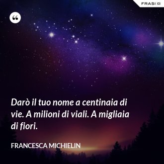 Darò il tuo nome a centinaia di vie. A milioni di viali. A migliaia di fiori. - Francesca Michielin