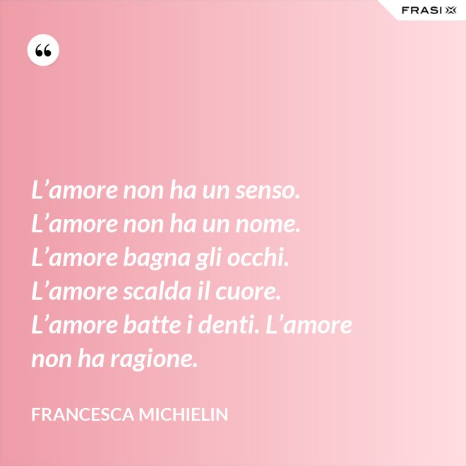 L’amore non ha un senso. L’amore non ha un nome. L’amore bagna gli occhi. L’amore scalda il cuore. L’amore batte i denti. L’amore non ha ragione. - Francesca Michielin