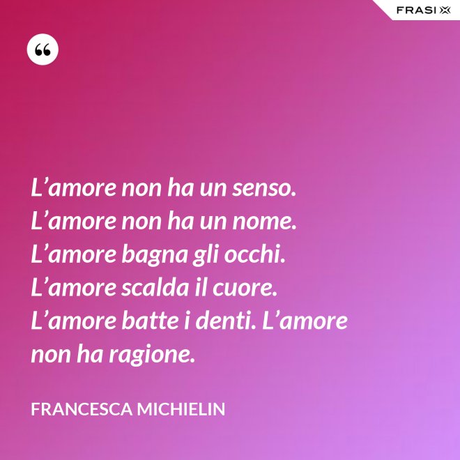 L’amore non ha un senso. L’amore non ha un nome. L’amore bagna gli occhi. L’amore scalda il cuore. L’amore batte i denti. L’amore non ha ragione. - Francesca Michielin