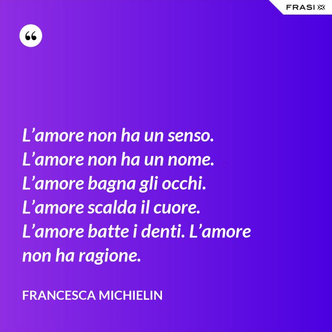 L’amore non ha un senso. L’amore non ha un nome. L’amore bagna gli occhi. L’amore scalda il cuore. L’amore batte i denti. L’amore non ha ragione. - Francesca Michielin