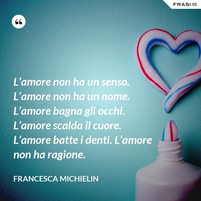 L’amore non ha un senso. L’amore non ha un nome. L’amore bagna gli occhi. L’amore scalda il cuore. L’amore batte i denti. L’amore non ha ragione. - Francesca Michielin