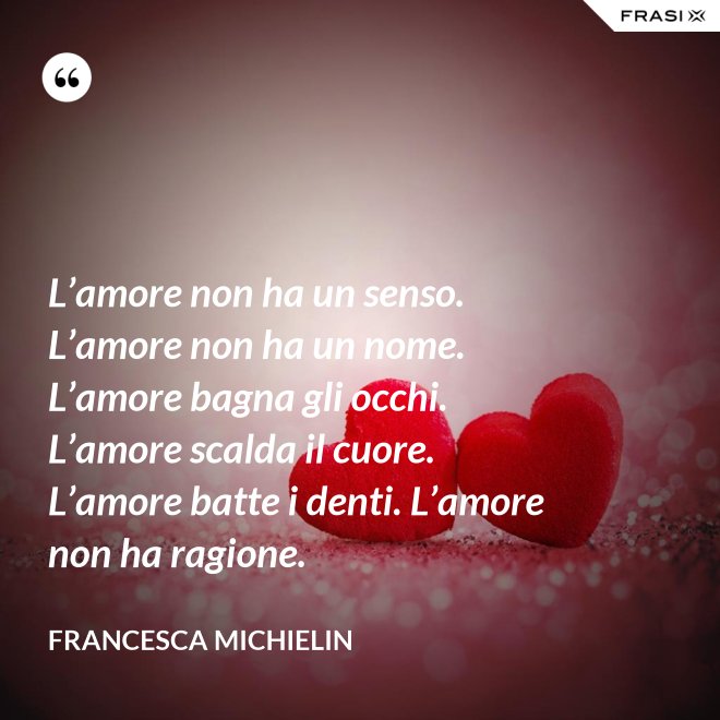 L’amore non ha un senso. L’amore non ha un nome. L’amore bagna gli occhi. L’amore scalda il cuore. L’amore batte i denti. L’amore non ha ragione. - Francesca Michielin