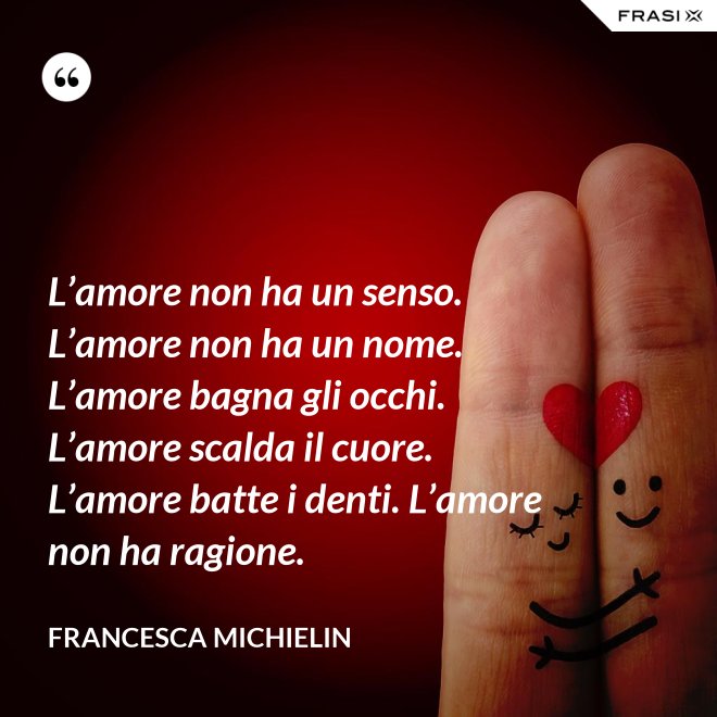L’amore non ha un senso. L’amore non ha un nome. L’amore bagna gli occhi. L’amore scalda il cuore. L’amore batte i denti. L’amore non ha ragione. - Francesca Michielin