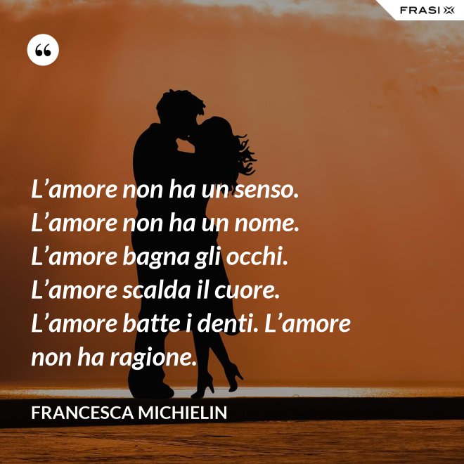 L’amore non ha un senso. L’amore non ha un nome. L’amore bagna gli occhi. L’amore scalda il cuore. L’amore batte i denti. L’amore non ha ragione. - Francesca Michielin
