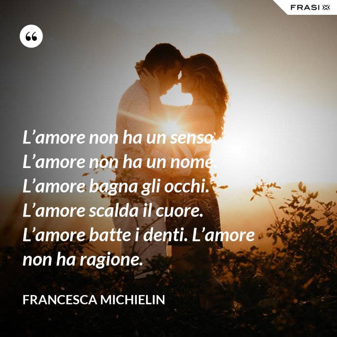 L’amore non ha un senso. L’amore non ha un nome. L’amore bagna gli occhi. L’amore scalda il cuore. L’amore batte i denti. L’amore non ha ragione. - Francesca Michielin