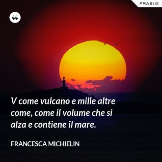 V come vulcano e mille altre come, come il volume che si alza e contiene il mare. - Francesca Michielin