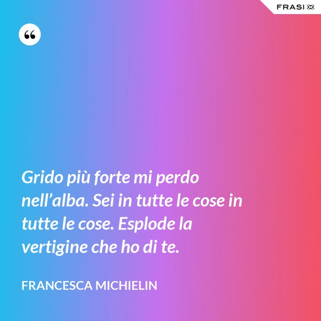 Grido più forte mi perdo nell’alba. Sei in tutte le cose in tutte le cose. Esplode la vertigine che ho di te. - Francesca Michielin