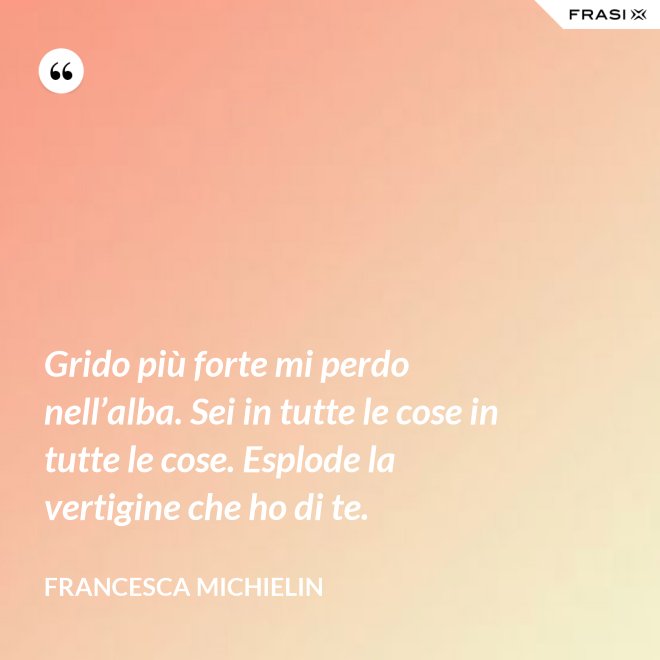 Grido più forte mi perdo nell’alba. Sei in tutte le cose in tutte le cose. Esplode la vertigine che ho di te. - Francesca Michielin