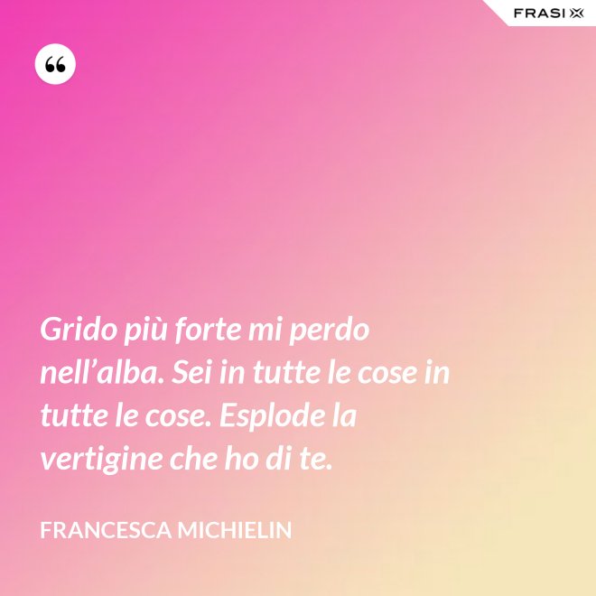 Grido più forte mi perdo nell’alba. Sei in tutte le cose in tutte le cose. Esplode la vertigine che ho di te. - Francesca Michielin
