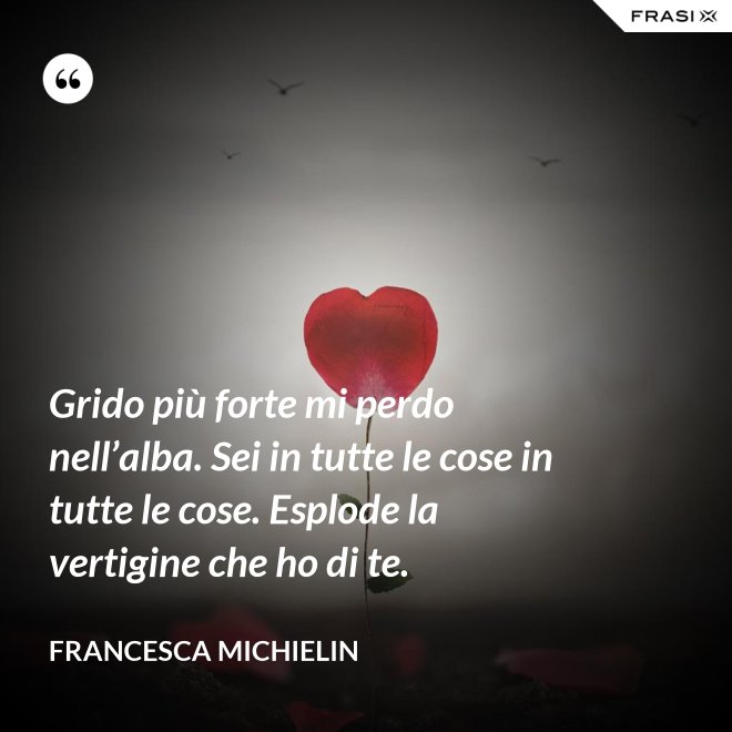 Grido più forte mi perdo nell’alba. Sei in tutte le cose in tutte le cose. Esplode la vertigine che ho di te. - Francesca Michielin