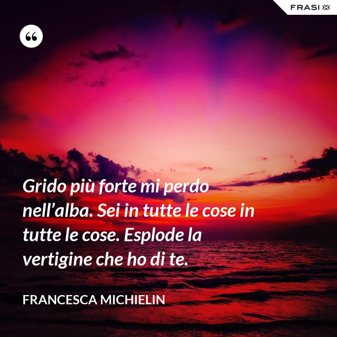 Grido più forte mi perdo nell’alba. Sei in tutte le cose in tutte le cose. Esplode la vertigine che ho di te. - Francesca Michielin