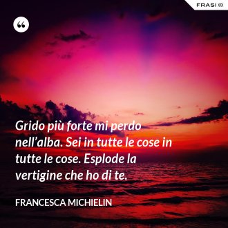 Grido più forte mi perdo nell’alba. Sei in tutte le cose in tutte le cose. Esplode la vertigine che ho di te. - Francesca Michielin