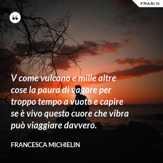 V come vulcano e mille altre cose la paura di vagare per troppo tempo a vuoto e capire se è vivo questo cuore che vibra può viaggiare davvero. - Francesca Michielin