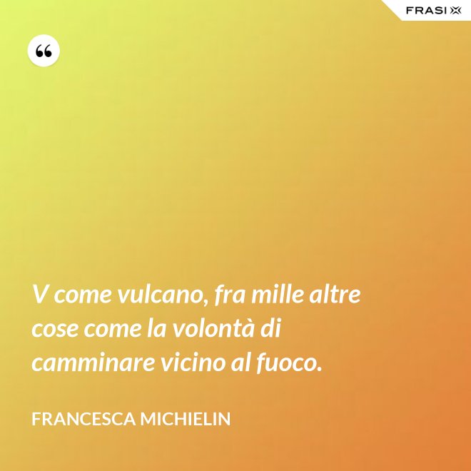 V come vulcano, fra mille altre cose come la volontà di camminare vicino al fuoco. - Francesca Michielin
