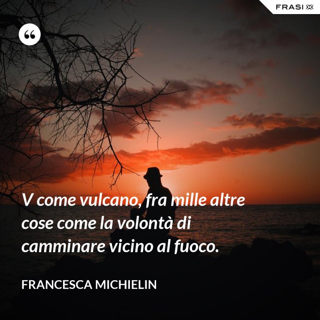 V come vulcano, fra mille altre cose come la volontà di camminare vicino al fuoco. - Francesca Michielin